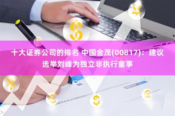 十大证券公司的排名 中国金茂(00817)：建议选举刘峰为独立非执行董事