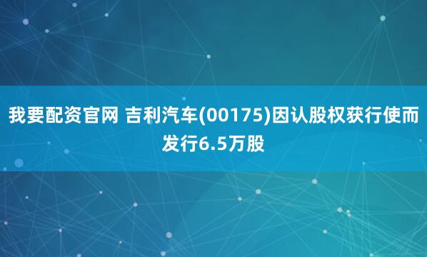 我要配资官网 吉利汽车(00175)因认股权获行使而发行6.5万股
