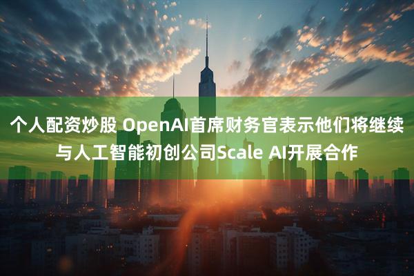 个人配资炒股 OpenAI首席财务官表示他们将继续与人工智能初创公司Scale AI开展合作