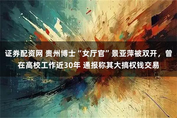 证券配资网 贵州博士“女厅官”景亚萍被双开，曾在高校工作近30年 通报称其大搞权钱交易