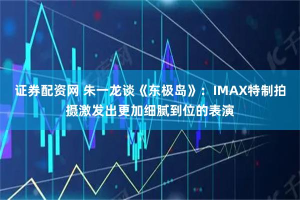 证券配资网 朱一龙谈《东极岛》：IMAX特制拍摄激发出更加细腻到位的表演