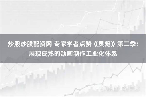 炒股炒股配资网 专家学者点赞《灵笼》第二季：展现成熟的动画制作工业化体系