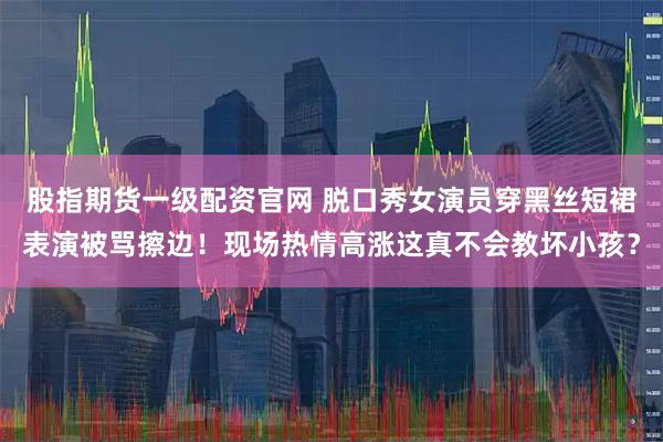 股指期货一级配资官网 脱口秀女演员穿黑丝短裙表演被骂擦边！现场热情高涨这真不会教坏小孩？