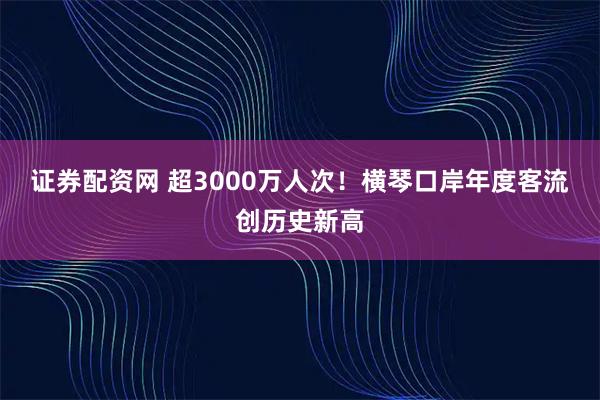 证券配资网 超3000万人次！横琴口岸年度客流创历史新高